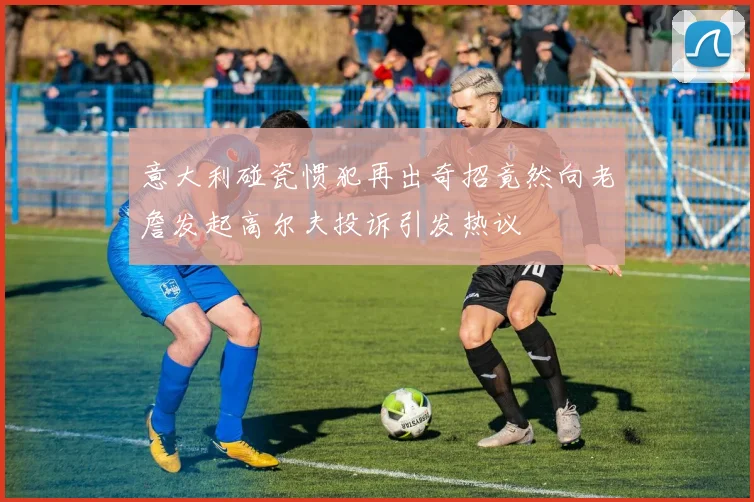 意大利碰瓷惯犯再出奇招竟然向老詹发起高尔夫投诉引发热议